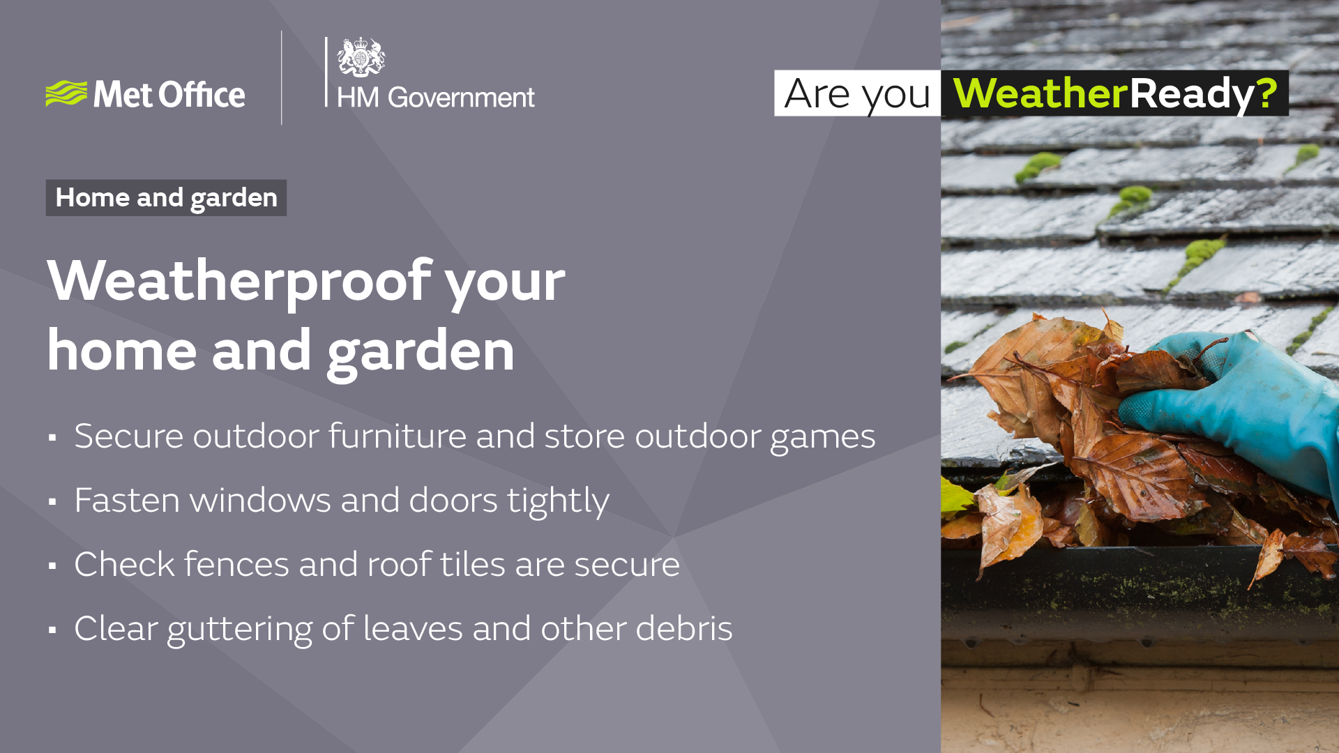 Weatherproof your home and garden. Secure outdoor furniture and store outdoor games. Fasten windows and doors tightly. Check fences and roof tiles are secure. Clear guttering of leaves and other debris.